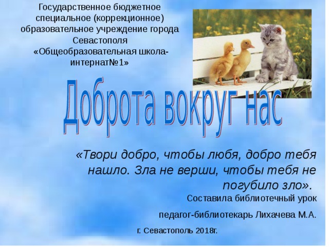 Государственное бюджетное специальное (коррекционное) образовательное учреждение города Севастополя  «Общеобразовательная школа-интернат№1» «Твори добро, чтобы любя, добро тебя нашло. Зла не верши, чтобы тебя не погубило зло».   Составила библиотечный урок педагог-библиотекарь Лихачева М.А. г. Севастополь 2018г. Г. 