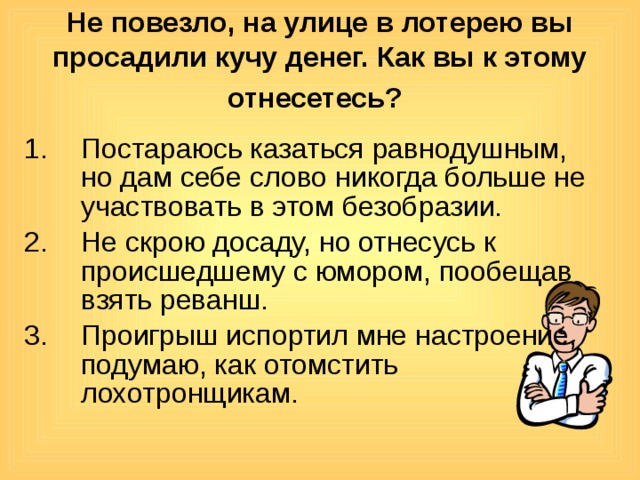 Не повезло, на улице в лотерею вы просадили кучу денег. Как вы к этому отнесетесь?  Постараюсь казаться равнодушным, но дам себе слово никогда больше не участвовать в этом безобразии. Не скрою досаду, но отнесусь к происшедшему с юмором, пообещав взять реванш. Проигрыш испортил мне настроение, подумаю, как отомстить лохотронщикам. 