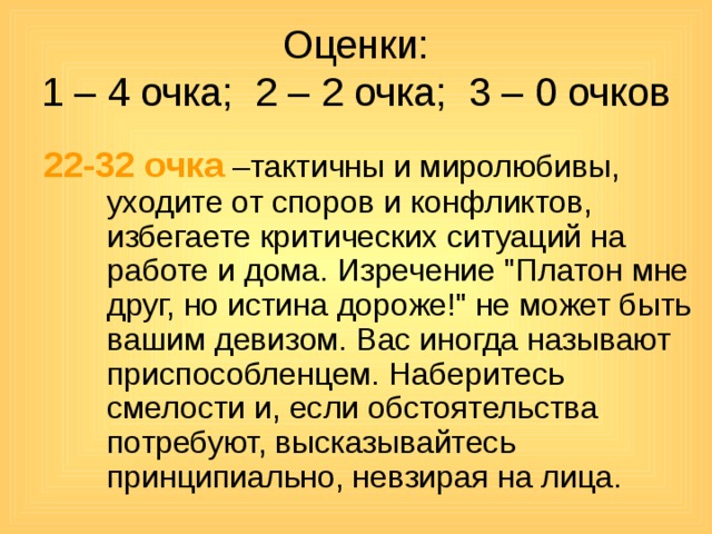 Оценки:  1 – 4 очка; 2 – 2 очка; 3 – 0 очков 22-32 очка –тактичны и миролюбивы, уходите от споров и конфликтов, избегаете критических ситуаций на работе и дома. Изречение 