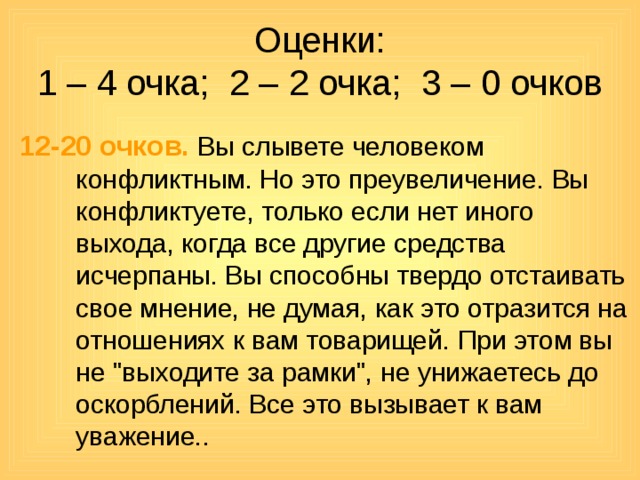 Оценки:  1 – 4 очка; 2 – 2 очка; 3 – 0 очков 12-20 очков.  Вы слывете человеком конфликтным. Но это преувеличение. Вы конфликтуете, только если нет иного выхода, когда все другие средства исчерпаны. Вы способны твердо отстаивать свое мнение, не думая, как это отразится на отношениях к вам товарищей. При этом вы не 
