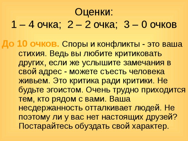 Оценки:  1 – 4 очка; 2 – 2 очка; 3 – 0 очков До 10 очков. Споры и конфликты - это ваша стихия. Ведь вы любите критиковать других, если же услышите замечания в свой адрес - можете съесть человека живьем. Это критика ради критики. Не будьте эгоистом. Очень трудно приходится тем, кто рядом с вами. Ваша несдержанность отталкивает людей. Не поэтому ли у вас нет настоящих друзей? Постарайтесь обуздать свой характер. 