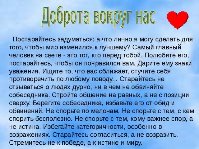  Постарайтесь задуматься: а что лично я могу сделать для того, чтобы мир изменился к лучшему? Самый главный человек на свете - это тот, кто перед тобой. Полюбите его, постарайтесь, чтобы он понравился вам. Дарите ему знаки уважения. Ищите то, что вас сближает, отучите себя противоречить по любому поводу... Старайтесь не отзываться о людях дурно, ни в чем не обвиняйте собеседника. Стройте общение на равных, а не с позиции сверху. Берегите собеседника, избавьте его от обид и обвинений. Не спорьте по мелочам. Не спорьте с тем, с кем спорить бесполезно. Не спорьте с тем, кому важнее спор, а не истина. Избегайте категоричности, особенно в возражениях. Старайтесь согласиться, а не возразить. Стремитесь не к победе, а к истине и миру.    