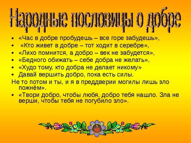 «Час в добре пробудешь – все горе забудешь»,  «Кто живет в добре – тот ходит в серебре», «Лихо помнится, а добро – век не забудется», «Бедного обижать – себе добра не желать», «Худо тому, кто добра не делает никому» Давай вершить добро, пока есть силы. Не то потом и ты, и я в преддверии могилы лишь зло пожнём». «Твори добро, чтобы любя, добро тебя нашло. Зла не верши, чтобы тебя не погубило зло».    