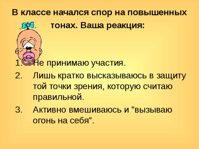 В классе начался спор на повышенных тонах. Ваша реакция:  Не принимаю участия. Лишь кратко высказываюсь в защиту той точки зрения, которую считаю правильной. Активно вмешиваюсь и 