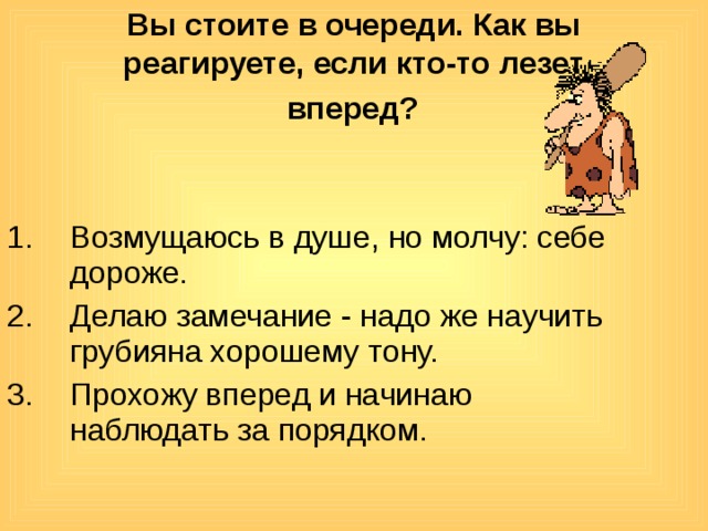 Вы стоите в очереди. Как вы реагируете, если кто-то лезет  вперед?  Возмущаюсь в душе, но молчу: себе дороже. Делаю замечание - надо же научить грубияна хорошему тону. Прохожу вперед и начинаю наблюдать за порядком. 