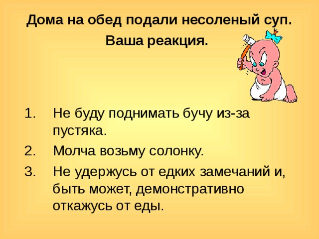 Дома на обед подали несоленый суп. Ваша реакция.  Не буду поднимать бучу из-за пустяка. Молча возьму солонку. Не удержусь от едких замечаний и, быть может, демонстративно откажусь от еды. 