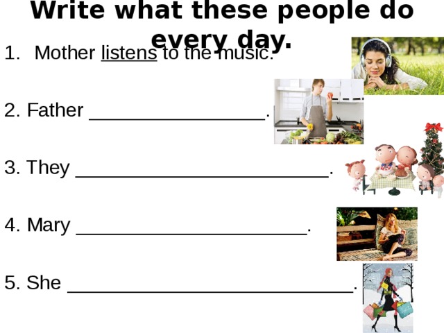 Write what these people do every day. Mother listens to the music. 2. Father ________________. 3. They _______________________. 4. Mary _____________________. 5. She __________________________. 