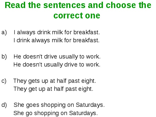 Read the sentences and choose the correct one  a)    I always drink milk for breakfast.           I drink always milk for breakfast.      b)    He doesn't drive usually to work.          He doesn't usually drive to work.     c)    They gets up at half past eight.                They get up at half past eight.            d)    She goes shopping on Saturdays.          She go shopping on Saturdays.        