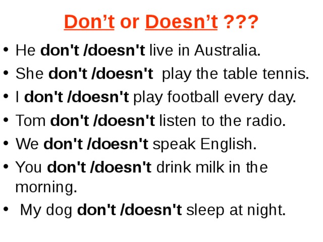 Don’t or Doesn’t ??? He don't /doesn't live in Australia. She don't /doesn't  play the table tennis. I don't /doesn't play football every day. Tom don't /doesn't listen to the radio. We don't /doesn't speak English. You don't /doesn't drink milk in the morning.  My dog don't /doesn't sleep at night.  