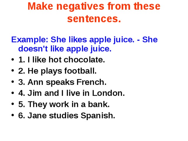 Make negatives from these sentences. Example: She likes apple juice. - She doesn't like apple juice. 1. I like hot chocolate.  2. He plays football.  3. Ann speaks French.  4. Jim and I live in London.  5. They work in a bank.  6. Jane studies Spanish.   