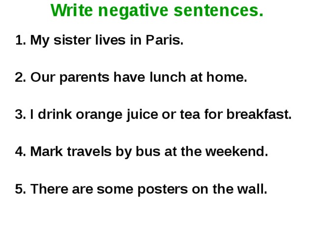 Write negative sentences.    1. My sister lives in Paris.  2. Our parents have lunch at home.    3. I drink orange juice or tea for breakfast.    4. Mark travels by bus at the weekend.    5. There are some posters on the wall.    