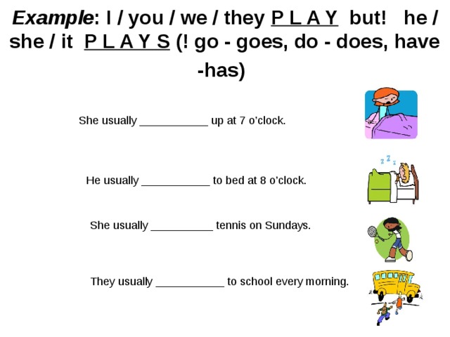 Example : I / you / we / they P L A Y   but!   he / she / it  P L A Y S (! go - goes, do - does, have -has)     She usually ___________ up at 7 o’clock. He usually ___________ to bed at 8 o’clock. She usually __________ tennis on Sundays. They usually ___________ to school every morning. 