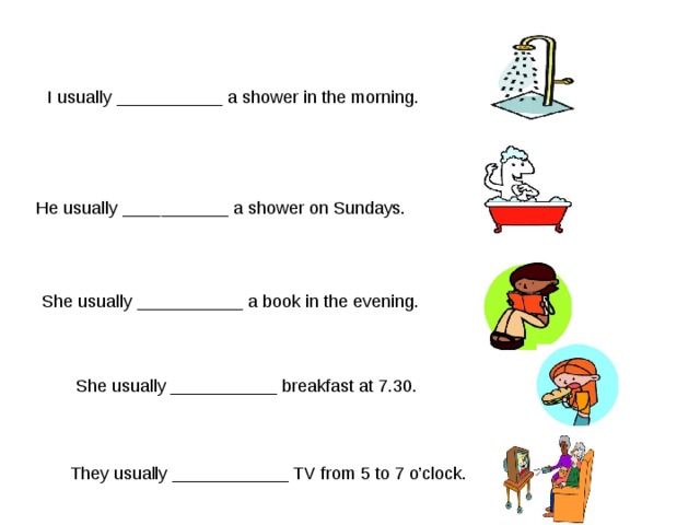 I usually ___________ a shower in the morning. He usually ___________ a shower on Sundays. She usually ___________ a book in the evening. She usually ___________ breakfast at 7.30. They usually ____________ TV from 5 to 7 o’clock. 