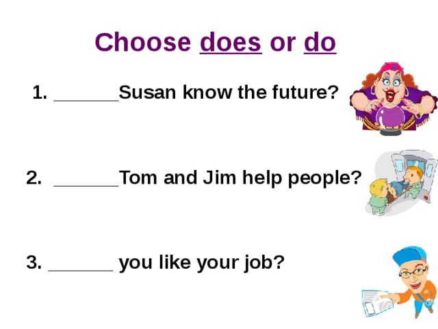 Choose does or do   1. ______Susan know the future?    2.  ______Tom and Jim help people?     3. ______ you like your job?  