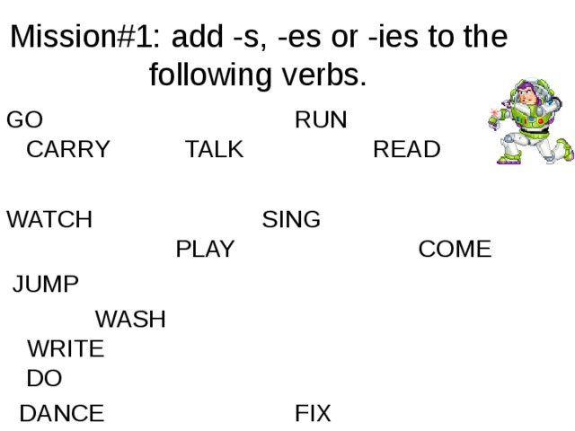 Mission#1: add -s, -es or -ies to the following verbs. GO                                     RUN                            CARRY           TALK         READ     WATCH                         SING                                    PLAY                         COME       JUMP    WASH                                  WRITE                                  DO                              DANCE                    FIX  