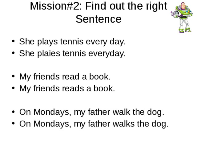 Mission#2: Find out the right Sentence   She plays tennis every day. She plaies tennis everyday. My friends read a book. My friends reads a book.  On Mondays, my father walk the dog. On Mondays, my father walks the dog.  