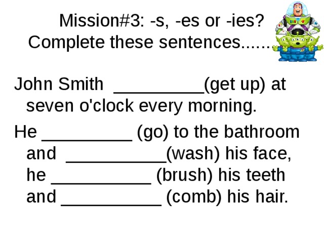 Mission#3: -s, -es or -ies? Complete these sentences.......... John Smith  _________(get up) at seven o'clock every morning. He _________ (go) to the bathroom and  __________(wash) his face, he __________ (brush) his teeth and __________ (comb) his hair. 