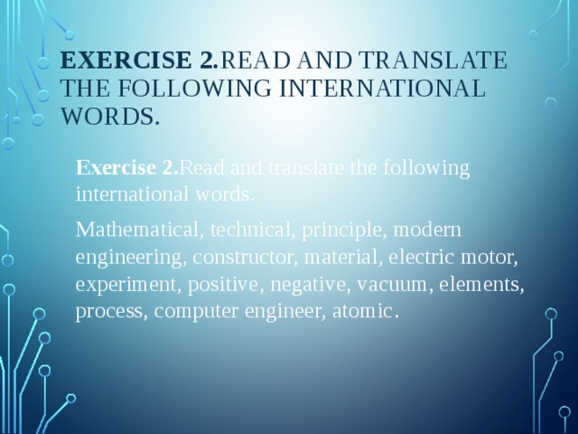 Exercise 2. Read and translate the following international words . Exercise 2. Read and translate the following international words. Mathematical, technical, principle, modern engineering, constructor, material, electric motor, experiment, positive, negative, vacuum, elements, process, computer engineer, atomic . 