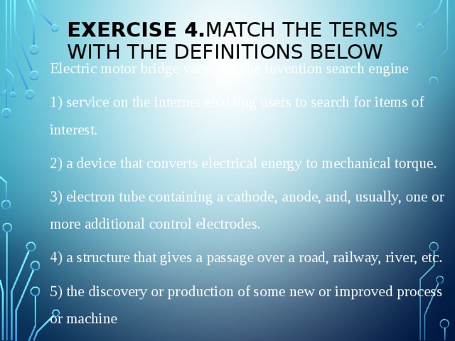 Exercise 4. Match the terms with the definitions below Electric motor bridge vacuum tube invention search engine 1) service on the internet enabling users to search for items of interest. 2) a device that converts electrical energy to mechanical torque. 3) electron tube containing a cathode, anode, and, usually, one or more additional control electrodes. 4) a structure that gives a passage over a road, railway, river, etc. 5) the discovery or production of some new or improved process or machine   