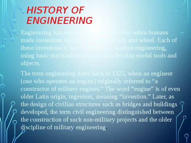 History of Engineering Engineering has existed since ancient times when humans made inventions such as the pulley, lever, and wheel. Each of these inventions is important for the modern engineering, using basic mechanical principles to develop useful tools and objects. The term engineering dates back to 1325, when an engineer (one who operates an engine) originally referred to “a constructor of military engines.” The word “engine” is of even older Latin origin, ingenium, meaning “invention.” Later, as the design of civilian structures such as bridges and buildings developed, the term civil engineering distinguished between the construction of such non-military projects and the older discipline of military engineering . 