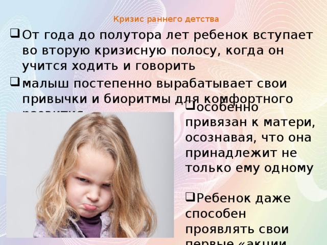 Кризис раннего детства   От года до полутора лет ребенок вступает во вторую кризисную полосу, когда он учится ходить и говорить малыш постепенно вырабатывает свои привычки и биоритмы для комфортного развития особенно привязан к матери, осознавая, что она принадлежит не только ему одному Ребенок даже способен проявлять свои первые «акции протеста» 
