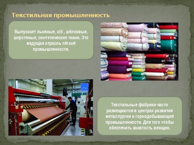  Текстильная промышленность Выпускает льняные, х/б , шёлковые, шерстяные, синтетические ткани. Это ведущая отрасль лёгкой промышленности. Текстильные фабрики часто размещаются в центрах развития металлургии и горнодобывающей промышленности. Для того чтобы обеспечить занятость женщин. 