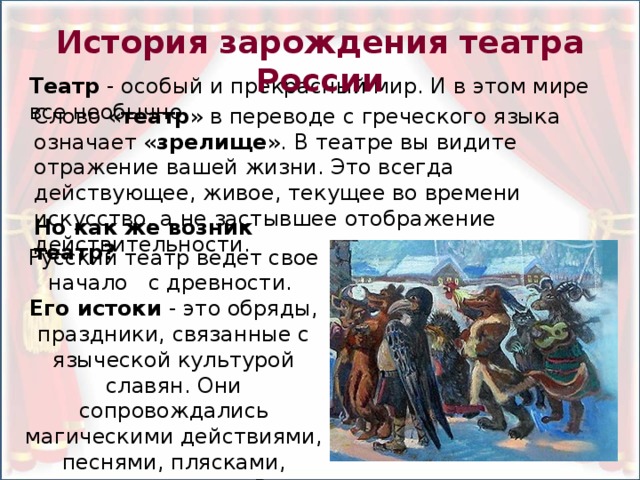 История зарождения театра России Театр - особый и прекрасный мир. И в этом мире все необычно. Слово « театр » в переводе с греческого языка означает « зрелище ». В театре вы видите отражение вашей жизни. Это всегда действующее, живое, текущее во времени искусство, а не застывшее отображение действительности. Но как же возник театр? Русский театр ведет свое начало с древности. Его истоки - это обряды, праздники, связанные с языческой культурой славян. Они сопровождались магическими действиями, песнями, плясками, заклинаниями. В представлениях принимали участие ряженые.