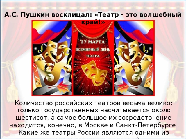 А.С. Пушкин восклицал: «Театр - это волшебный край!» Количество российских театров весьма велико: только государственных насчитывается около шестисот, а самое большое их сосредоточение находится, конечно, в Москве и Санкт-Петербурге. Какие же театры России являются одними из самых известных в стране?