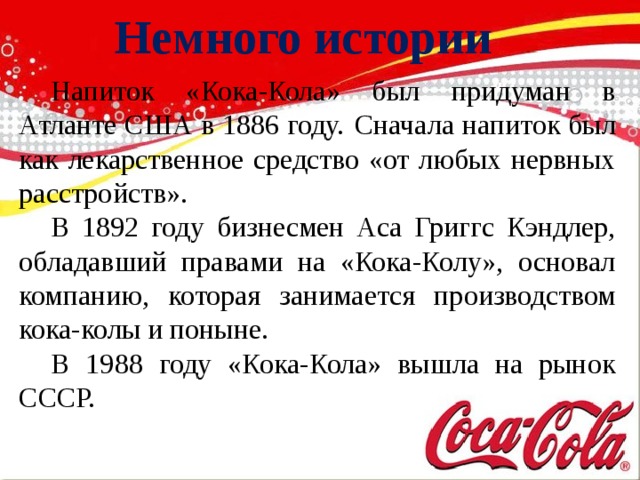 Немного истории  Напиток «Кока-Кола» был придуман в Атланте США в 1886 году.  Сначала напиток был как лекарственное средство «от любых нервных расстройств».  В 1892 году бизнесмен Аса Григгс Кэндлер, обладавший правами на «Кока-Колу», основал компанию, которая занимается производством кока-колы и поныне.  В 1988 году «Кока-Кола» вышла на рынок СССР.