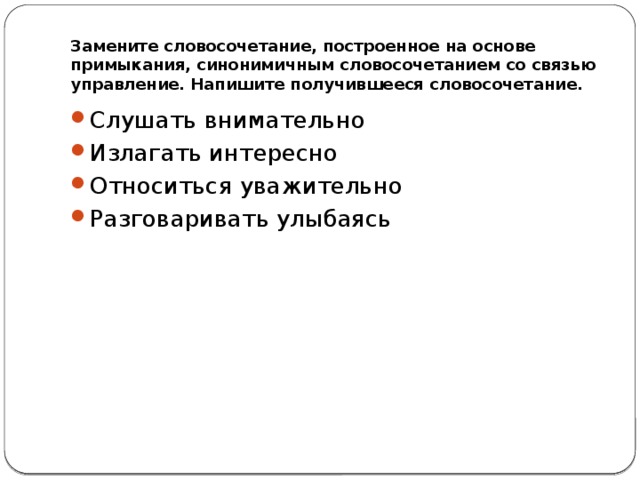 Замените словосочетание, построенное на основе примыкания, синонимичным словосочетанием со связью управление. Напишите получившееся словосочетание. Слушать внимательно Излагать интересно Относиться уважительно Разговаривать улыбаясь 