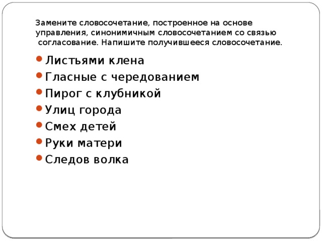 Замените словосочетание, построенное на основе управления, синонимичным словосочетанием со связью  согласование. Напишите получившееся словосочетание.  Листьями клена Гласные с чередованием Пирог с клубникой Улиц города Смех детей Руки матери Следов волка 