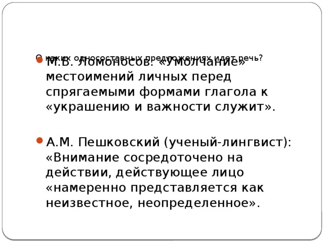     О каких односоставных предложениях идет речь?   М.В. Ломоносов: «Умолчание» местоимений личных перед спрягаемыми формами глагола к «украшению и важности служит». А.М. Пешковский (ученый-лингвист): «Внимание сосредоточено на действии, действующее лицо «намеренно представляется как неизвестное, неопределенное». 