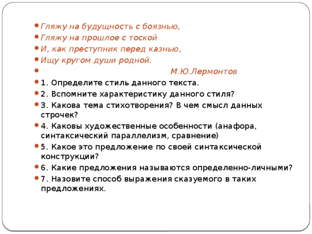 Гляжу на будущность с боязнью, Гляжу на прошлое с тоской И, как преступник перед казнью, Ищу кругом души родной.  М.Ю.Лермонтов 1. Определите стиль данного текста. 2. Вспомните характеристику данного стиля? 3. Какова тема стихотворения? В чем смысл данных строчек? 4. Каковы художественные особенности (анафора, синтаксический параллелизм, сравнение) 5. Какое это предложение по своей синтаксической конструкции? 6. Какие предложения называются определенно-личными? 7. Назовите способ выражения сказуемого в таких предложениях. 