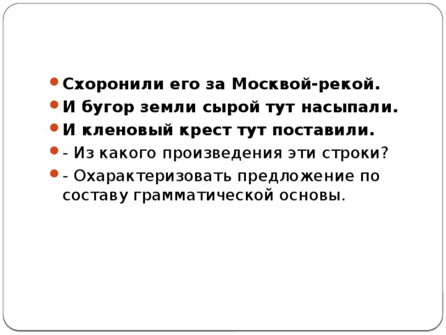Схоронили его за Москвой-рекой. И бугор земли сырой тут насыпали. И кленовый крест тут поставили. - Из какого произведения эти строки? - Охарактеризовать предложение по составу грамматической основы. 