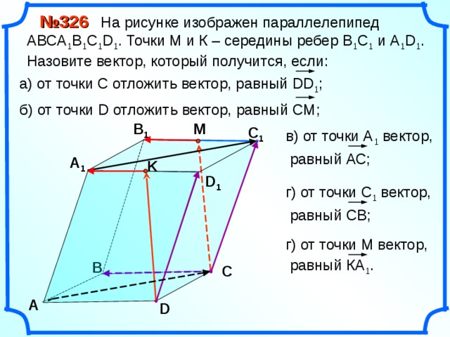  № 326 На рисунке изображен параллелепипед АВС A 1 B 1 C 1 D 1 . Точки М и К – середины ребер В 1 С 1 и А 1 D 1 . Назовите вектор, который получится, если: а) от точки С отложить вектор, равный DD 1 ; б) от точки D отложить вектор, равный CM ; M В 1 С 1 в) от точки А 1 вектор,  равный АС; А 1 K D 1 г) от точки С 1 вектор,  равный СВ; «Геометрия 10-11» Л.С. Атанасян и др. г) от точки М вектор,  равный КА 1 . В С А D 14 