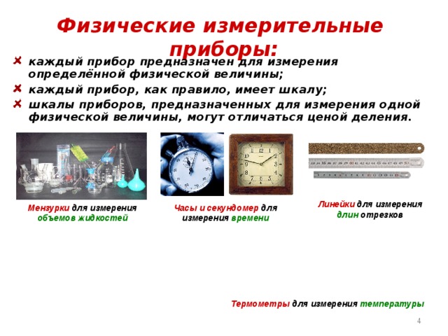 Физические измерительные приборы: каждый прибор предназначен для измерения определённой физической величины; каждый прибор, как правило, имеет шкалу; шкалы приборов, предназначенных для измерения одной физической величины, могут отличаться ценой деления.  Линейки для измерения длин отрезков Мензурки для измерения объемов жидкостей Часы и секундомер для измерения времени Термометры для измерения температуры  