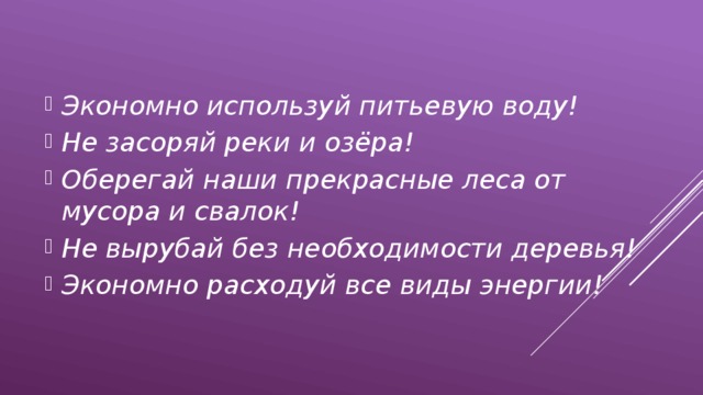 Экономно используй питьевую воду! Не засоряй реки и озёра! Оберегай наши прекрасные леса от мусора и свалок! Не вырубай без необходимости деревья! Экономно расходуй все виды энергии! 
