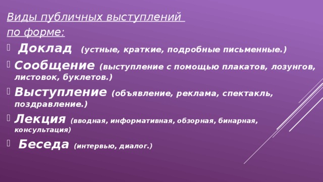 Виды публичных выступлений по форме:  Доклад (устные, краткие, подробные письменные.) Сообщение (выступление с помощью плакатов, лозунгов, листовок, буклетов.) Выступление (объявление, реклама, спектакль, поздравление.) Лекция (вводная, информативная, обзорная, бинарная, консультация)  Беседа (интервью, диалог.) 