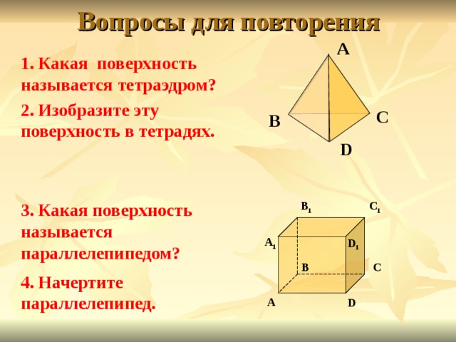 Вопросы для повторения А 1. Какая поверхность называется тетраэдром? 2. Изобразите эту поверхность в тетрадях. С В D B 1 3. Какая поверхность называется параллелепипедом? C 1 А 1 D 1 B C 4. Начертите параллелепипед. А D 