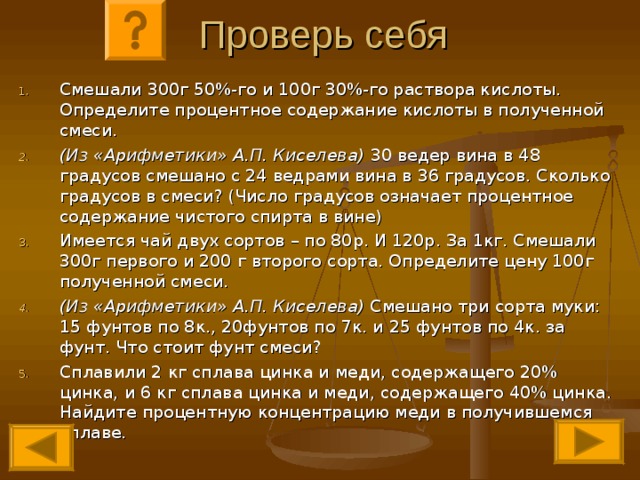 Проверь себя Смешали 300г 50%-го и 100г 30%-го раствора кислоты. Определите процентное содержание кислоты в полученной смеси. (Из «Арифметики» А.П. Киселева) 30 ведер вина в 48 градусов смешано с 24 ведрами вина в 36 градусов. Сколько градусов в смеси? (Число градусов означает процентное содержание чистого спирта в вине) Имеется чай двух сортов – по 80р. И 120р. За 1кг. Смешали 300г первого и 200 г второго сорта. Определите цену 100г полученной смеси. (Из «Арифметики» А.П. Киселева) Смешано три сорта муки: 15 фунтов по 8к., 20фунтов по 7к. и 25 фунтов по 4к. за фунт. Что стоит фунт смеси? Сплавили 2 кг сплава цинка и меди, содержащего 20% цинка, и 6 кг сплава цинка и меди, содержащего 40% цинка. Найдите процентную концентрацию меди в получившемся сплаве. 