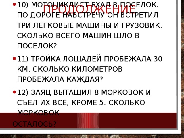 продолжение 10) Мотоциклист ехал в поселок. По дороге навстречу он встретил три легковые машины и грузовик. Сколько всего машин шло в поселок? 11) Тройка лошадей пробежала 30 км. Сколько километров пробежала каждая? 12) Заяц вытащил 8 морковок и съел их все, кроме 5. Сколько морковок осталось? 