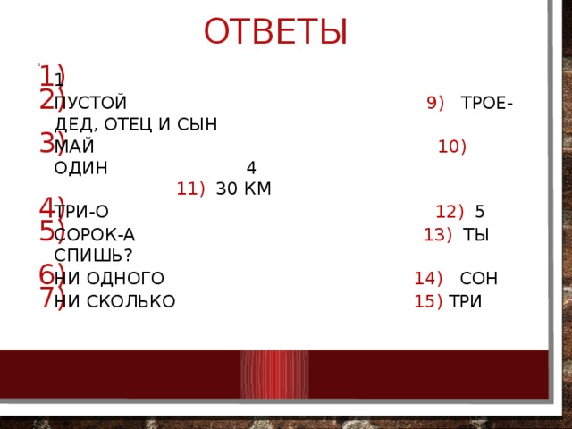 ОТВЕТЫ 1 1 ПУСТОЙ 9) трое-дед, отец и сын МАЙ 10) один 4 11) 30 км Три-о 12) 5 Сорок-а 13) ты спишь? Ни одного 14) сон Ни сколько 15) три  