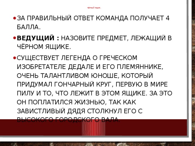 ЧЁРНЫЙ ЯЩИК.   За правильный ответ команда получает 4 балла. Ведущий :  Назовите предмет, лежащий в чёрном ящике. Существует легенда о греческом изобретателе Дедале и его племяннике, очень талантливом юноше, который придумал гончарный круг, первую в мире пилу и то, что лежит в этом ящике. За это он поплатился жизнью, так как завистливый дядя столкнул его с высокого городского вала. 