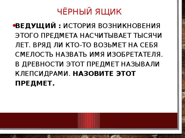 ЧЁРНЫЙ ЯЩИК   Ведущий :  История возникновения этого предмета насчитывает тысячи лет. Вряд ли кто-то возьмет на себя смелость назвать имя изобретателя. В древности этот предмет называли клепсидрами.  Назовите этот предмет. 