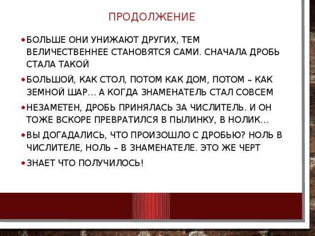 ПРОДОЛЖЕНИЕ больше они унижают других, тем величественнее становятся сами. Сначала Дробь стала такой большой, как стол, потом как дом, потом – как земной шар… А когда Знаменатель стал совсем незаметен, Дробь принялась за Числитель. И он тоже вскоре превратился в пылинку, в нолик… Вы догадались, что произошло с Дробью? Ноль в числителе, ноль – в знаменателе. Это же черт знает что получилось! 