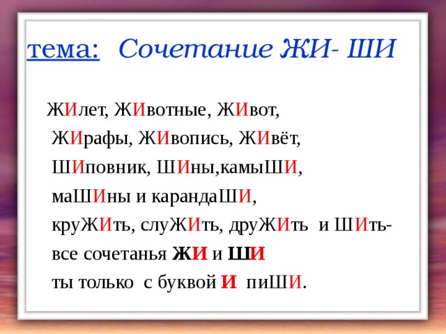 тема:  Сочетание ЖИ- ШИ  Ж И лет, Ж И вотные, Ж И вот,  Ж И рафы, Ж И вопись, Ж И вёт,  Ш И повник, Ш И ны,камыШ И ,  маШ И ны и карандаШ И ,  круЖ И ть, слуЖ И ть, друЖ И ть и Ш И ть-  все сочетанья Ж И и Ш И  ты только с буквой И пиШ И . 