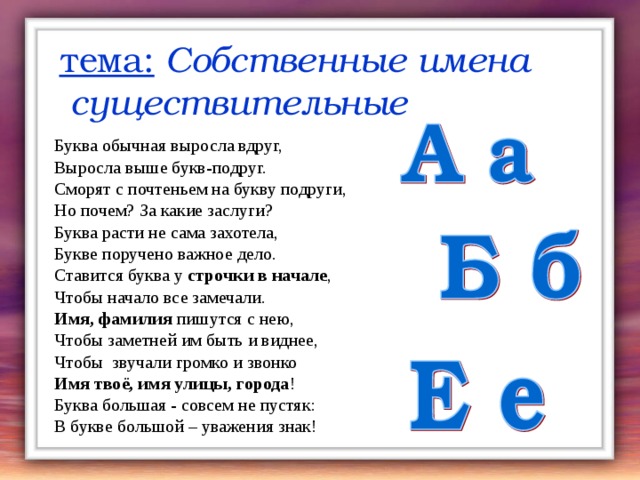 тема: Собственные имена  существительные Буква обычная выросла вдруг, Выросла выше букв-подруг. Сморят с почтеньем на букву подруги, Но почем? За какие заслуги? Буква расти не сама захотела, Букве поручено важное дело. Ставится буква у строчки в начале , Чтобы начало все замечали. Имя, фамилия пишутся с нею, Чтобы заметней им быть и виднее, Чтобы звучали громко и звонко Имя твоё, имя улицы, города ! Буква большая - совсем не пустяк: В букве большой – уважения знак! 