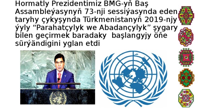 Hormatly Prezidentimiz BMG-yň Baş Assambleýasynyň 73-nji sessiýasynda eden taryhy çykyşynda Türkmenistanyň 2019-njy ýyly “Parahatçylyk we Abadançylyk” şygary bilen geçirmek baradaky başlangyjy öňe sürýändigini yglan etdi 