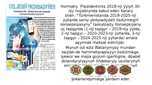 Hormatly Prezidentimiz 2018-nji ýylyň 30-njy noýabrynda kabul eden Karary bilen .“Türkmenistanda 2019-2025-nji ýyllarda sanly ykdysadyýeti ösdürmegiň konsepsiýasyny” tassyklady. Konsepsiýany üç tapgyrda (1-nji tapgyr – 2019-njy ýylda, 2-nji tapgyr – 2020-2023-nji ýyllarda, 3-nji tapgyr – 2024-2025-nji ýyllarda) amala aşyrmak maksat edinilýär. Munuň özi eziz Watanymyzy mundan beýläk-de hemmetaraplaýyn ösdürmäge, işewür we maýa goýum işjeňligine, döwlet dolandyrylyşynyň öňdebaryjy usullarynyň ornaşdyrylmagyna, täze iş orunlarynyň döredilmegine, halkymyzyň abadançylygyny yzygiderli ýokarlandyrmaga ýardam eder. 