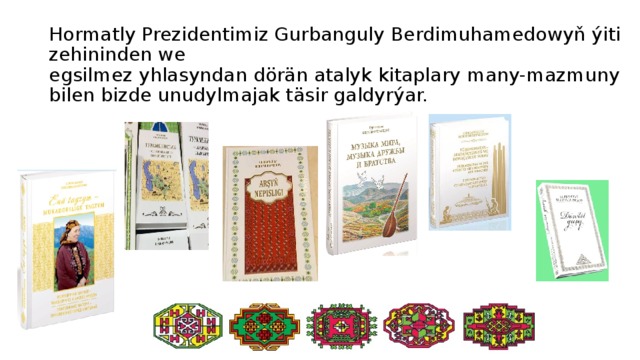 Hormatly Prezidentimiz Gurbanguly Berdimuhamedowyň ýiti zehininden we  egsilmez yhlasyndan dörän atalyk kitaplary many-mazmuny bilen bizde unudylmajak täsir galdyrýar. 